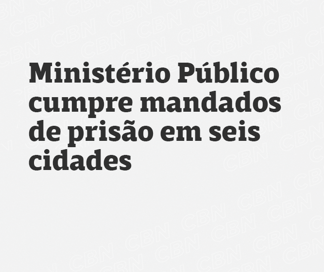 Ministério Público cumpre mandados de prisão em seis cidades